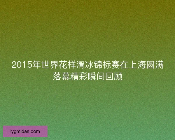 2015年世界花样滑冰锦标赛在上海圆满落幕精彩瞬间回顾