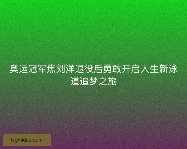 奥运冠军焦刘洋退役后勇敢开启人生新泳道追梦之旅