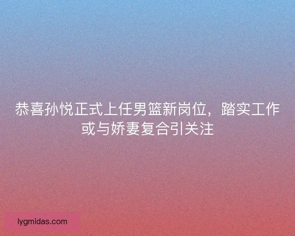 恭喜孙悦正式上任男篮新岗位，踏实工作或与娇妻复合引关注