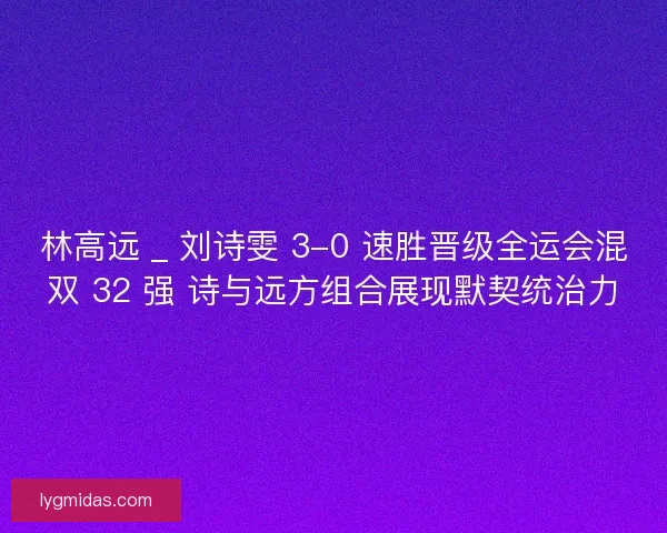 林高远 _ 刘诗雯 3-0 速胜晋级全运会混双 32 强 诗与远方组合展现默契统治力
