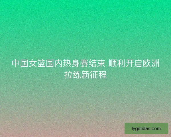 中国女篮国内热身赛结束 顺利开启欧洲拉练新征程