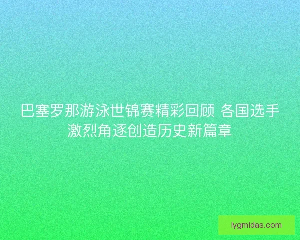 巴塞罗那游泳世锦赛精彩回顾 各国选手激烈角逐创造历史新篇章 巴塞罗那游泳世锦赛精彩回顾 各国选手激烈角逐创造历史新篇章