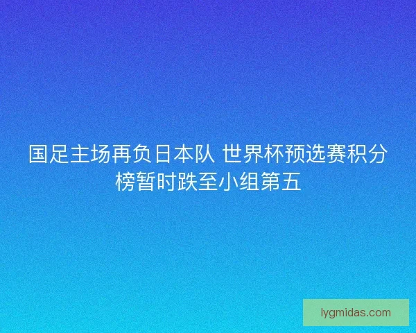 国足主场再负日本队 世界杯预选赛积分榜暂时跌至小组第五 国足主场再负日本队 世界杯预选赛积分榜暂时跌至小组第五