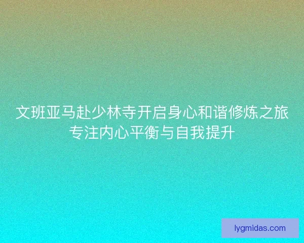 文班亚马赴少林寺开启身心和谐修炼之旅专注内心平衡与自我提升 文班亚马赴少林寺开启身心和谐修炼之旅专注内心平衡与自我提升
