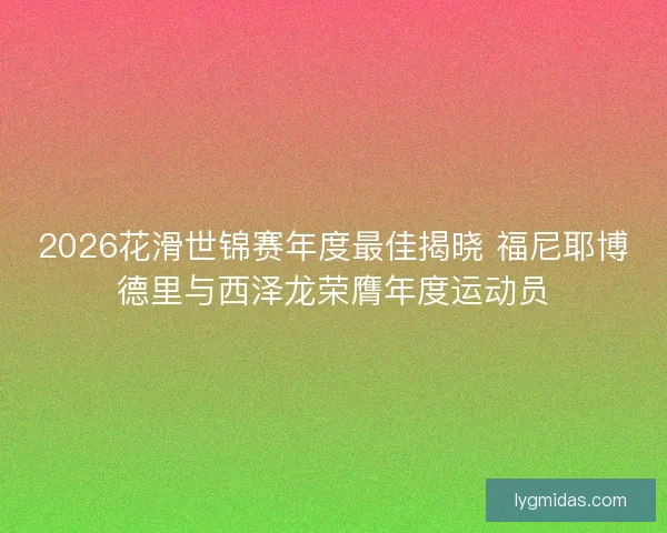 2026花滑世锦赛年度最佳揭晓 福尼耶博德里与西泽龙荣膺年度运动员