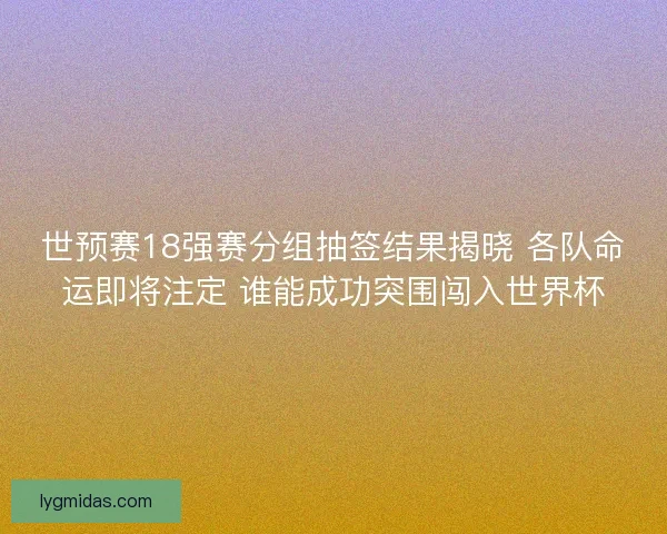 世预赛18强赛分组抽签结果揭晓 各队命运即将注定 谁能成功突围闯入世界杯