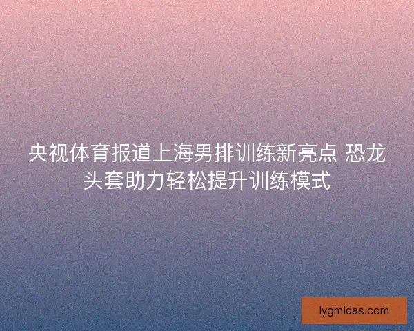 央视体育报道上海男排训练新亮点 恐龙头套助力轻松提升训练模式 央视体育报道上海男排训练新亮点 恐龙头套助力轻松提升训练模式
