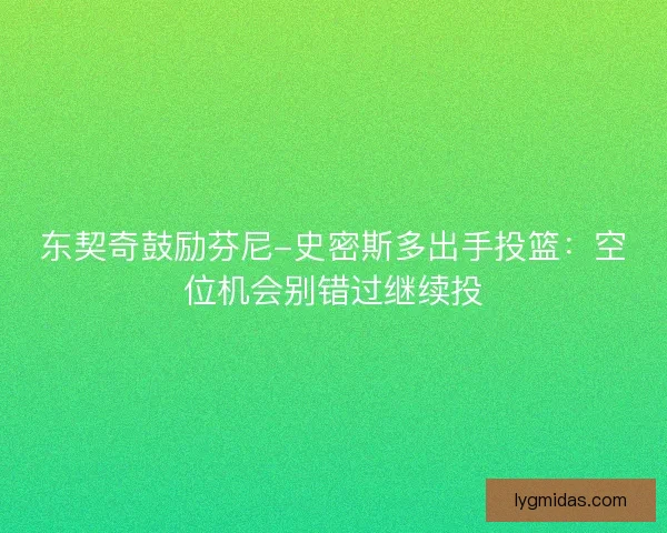 东契奇鼓励芬尼-史密斯多出手投篮:空位机会别错过继续投 东契奇鼓励芬尼-史密斯多出手投篮:空位机会别错过继续投