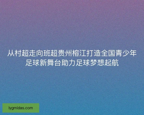 从村超走向班超贵州榕江打造全国青少年足球新舞台助力足球梦想起航 从村超走向班超贵州榕江打造全国青少年足球新舞台助力足球梦想起航