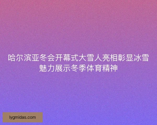 哈尔滨亚冬会开幕式大雪人亮相彰显冰雪魅力展示冬季体育精神
