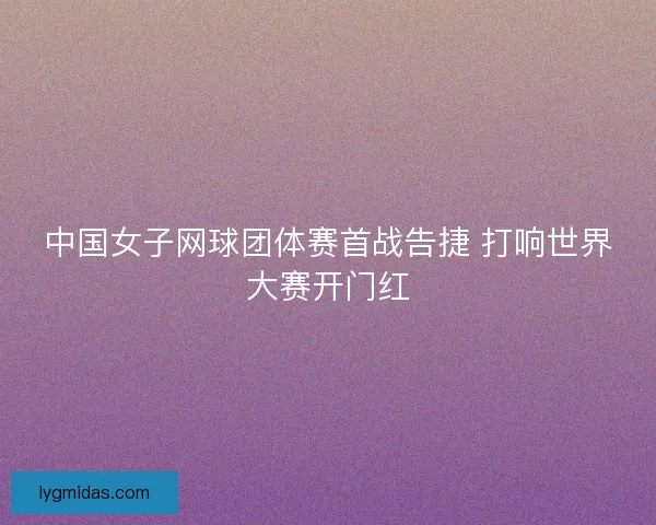 中国女子网球团体赛首战告捷 打响世界大赛开门红 中国女子网球团体赛首战告捷 打响世界大赛开门红